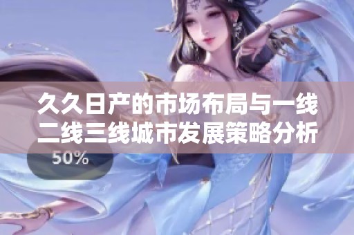 久久日产的市场布局与一线二线三线城市发展策略分析