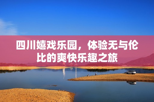 四川嬉戏乐园，体验无与伦比的爽快乐趣之旅