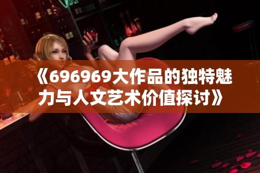 《696969大作品的独特魅力与人文艺术价值探讨》