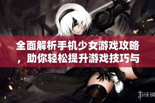 全面解析手机少女游戏攻略，助你轻松提升游戏技巧与玩法体验