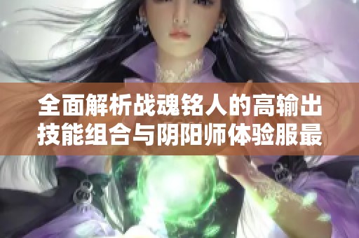 全面解析战魂铭人的高输出技能组合与阴阳师体验服最新更新内容