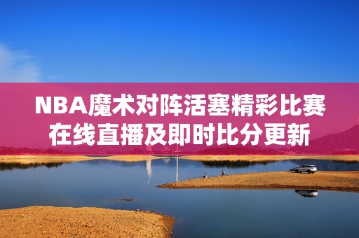 NBA魔术对阵活塞精彩比赛在线直播及即时比分更新
