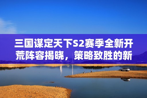 三国谋定天下S2赛季全新开荒阵容揭晓，策略致胜的新征程！