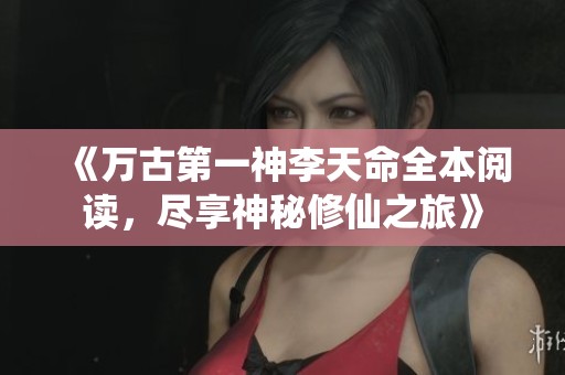 《万古第一神李天命全本阅读，尽享神秘修仙之旅》