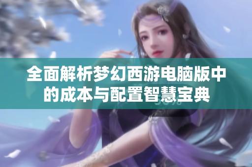 全面解析梦幻西游电脑版中的成本与配置智慧宝典