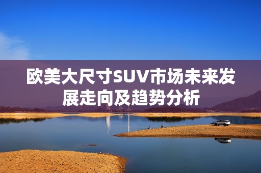 欧美大尺寸SUV市场未来发展走向及趋势分析