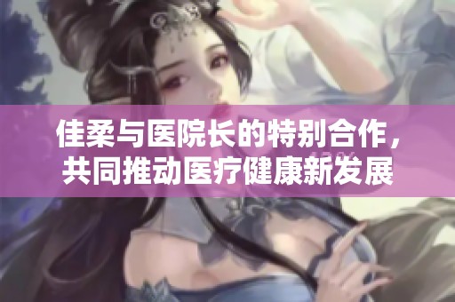 佳柔与医院长的特别合作，共同推动医疗健康新发展
