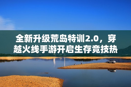 全新升级荒岛特训2.0，穿越火线手游开启生存竞技热潮