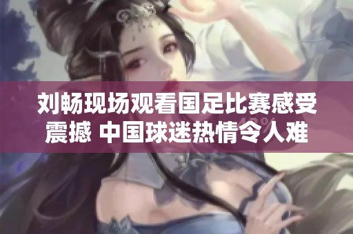 刘畅现场观看国足比赛感受震撼 中国球迷热情令人难忘