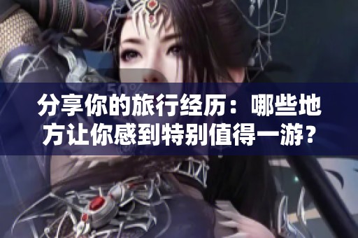 分享你的旅行经历：哪些地方让你感到特别值得一游？