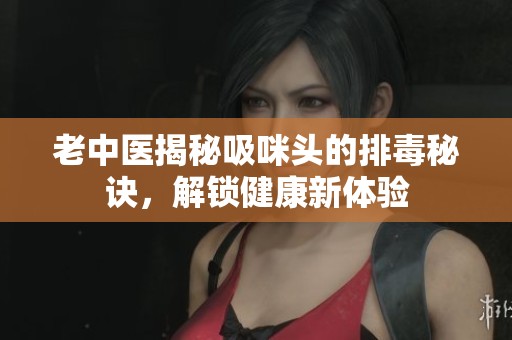 老中医揭秘吸咪头的排毒秘诀，解锁健康新体验