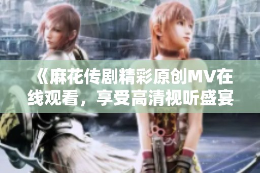 《麻花传剧精彩原创MV在线观看，享受高清视听盛宴》