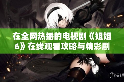 在全网热播的电视剧《姐姐6》在线观看攻略与精彩剧透分享