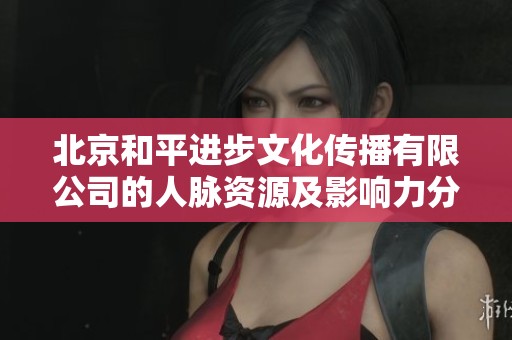 北京和平进步文化传播有限公司的人脉资源及影响力分析