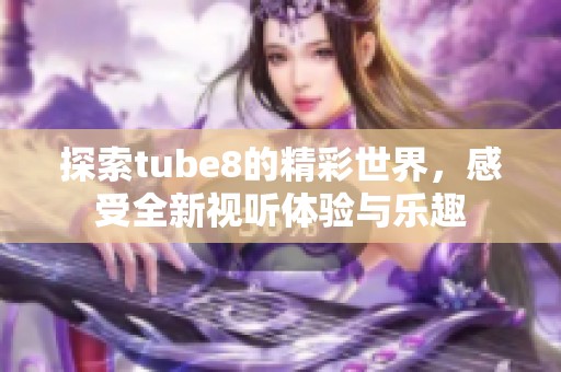探索tube8的精彩世界，感受全新视听体验与乐趣