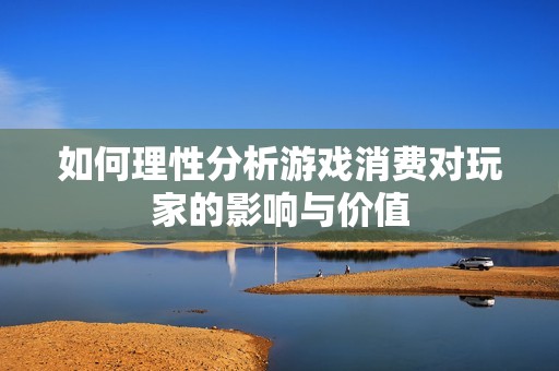 如何理性分析游戏消费对玩家的影响与价值