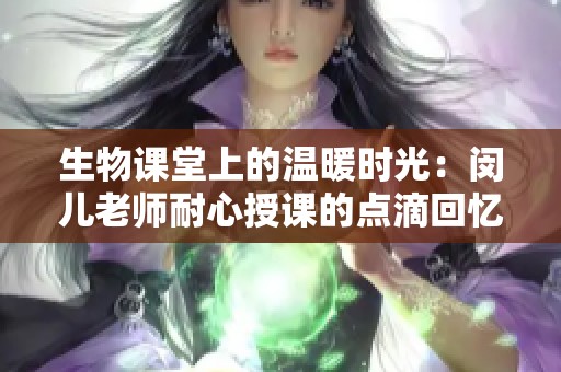 生物课堂上的温暖时光：闵儿老师耐心授课的点滴回忆