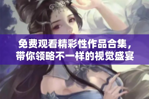 免费观看精彩性作品合集，带你领略不一样的视觉盛宴