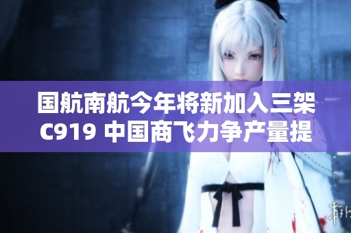 国航南航今年将新加入三架C919 中国商飞力争产量提升至十三架以上