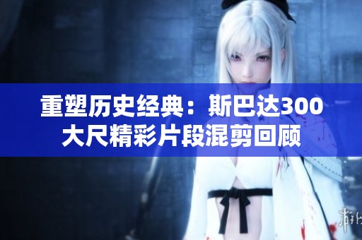 重塑历史经典：斯巴达300大尺精彩片段混剪回顾
