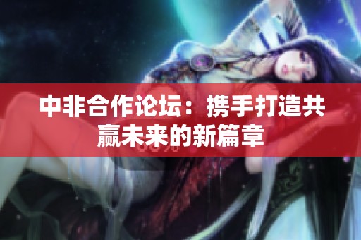 中非合作论坛：携手打造共赢未来的新篇章