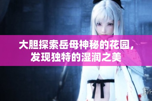 大胆探索岳母神秘的花园，发现独特的湿润之美