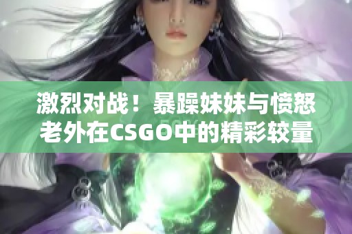 激烈对战！暴躁妹妹与愤怒老外在CSGO中的精彩较量