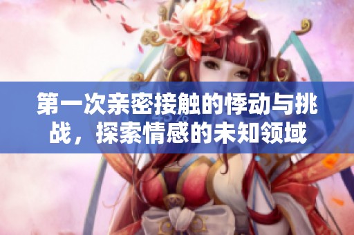 第一次亲密接触的悸动与挑战，探索情感的未知领域