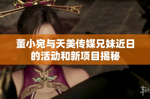 董小宛与天美传媒兄妹近日的活动和新项目揭秘