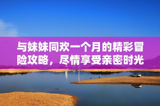 与妹妹同欢一个月的精彩冒险攻略，尽情享受亲密时光