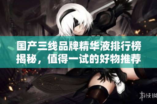 国产三线品牌精华液排行榜揭秘，值得一试的好物推荐