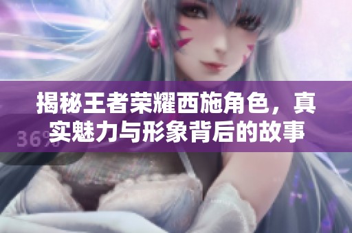 揭秘王者荣耀西施角色，真实魅力与形象背后的故事