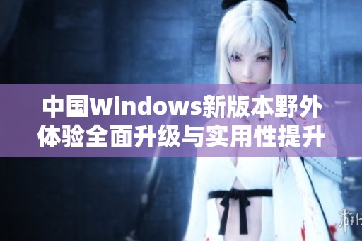 中国Windows新版本野外体验全面升级与实用性提升探讨