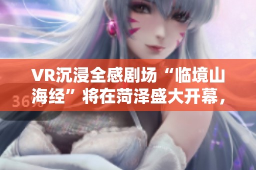 VR沉浸全感剧场“临境山海经”将在菏泽盛大开幕，邀您共赏奇幻之旅