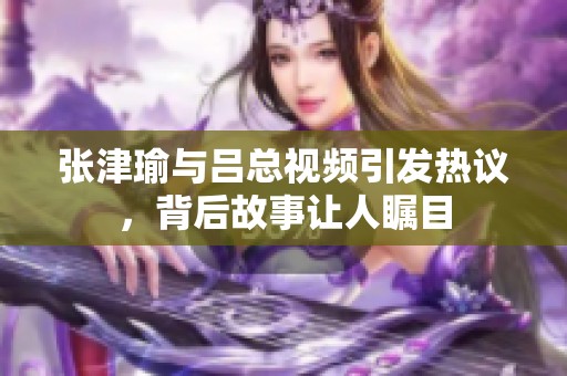 张津瑜与吕总视频引发热议，背后故事让人瞩目