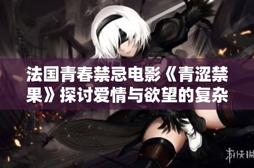 法国青春禁忌电影《青涩禁果》探讨爱情与欲望的复杂关系