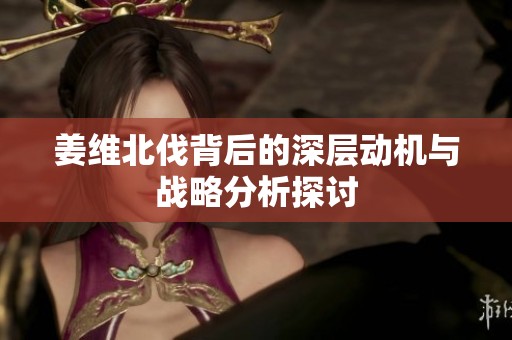 姜维北伐背后的深层动机与战略分析探讨