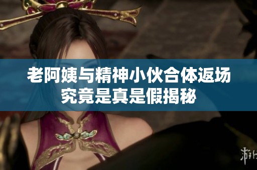 老阿姨与精神小伙合体返场究竟是真是假揭秘