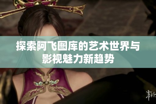 探索阿飞图库的艺术世界与影视魅力新趋势