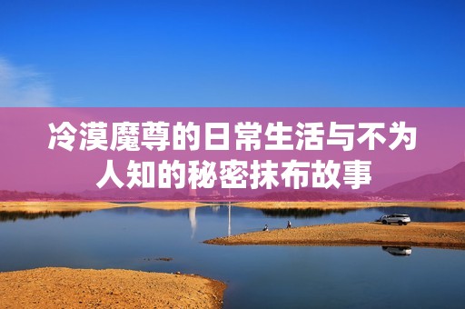 冷漠魔尊的日常生活与不为人知的秘密抹布故事