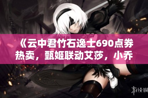 《云中君竹石逸士690点券热卖，甄姬联动艾莎，小乔全新羽毛球皮肤登场》