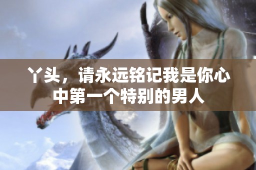 丫头，请永远铭记我是你心中第一个特别的男人