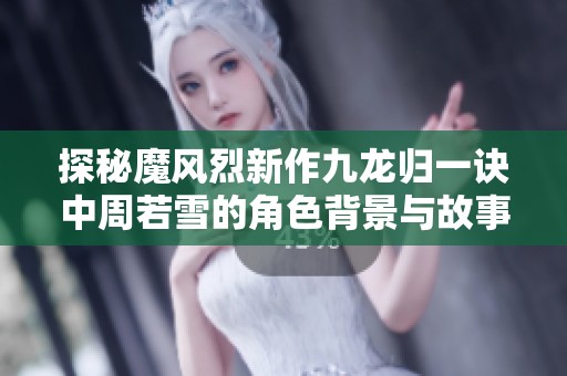 探秘魔风烈新作九龙归一诀中周若雪的角色背景与故事情节
