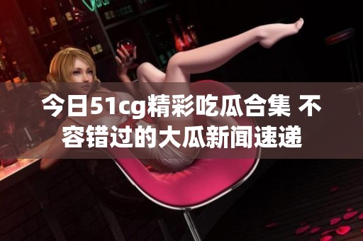 今日51cg精彩吃瓜合集 不容错过的大瓜新闻速递