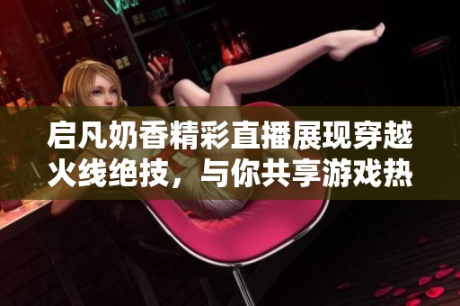 启凡奶香精彩直播展现穿越火线绝技，与你共享游戏热情