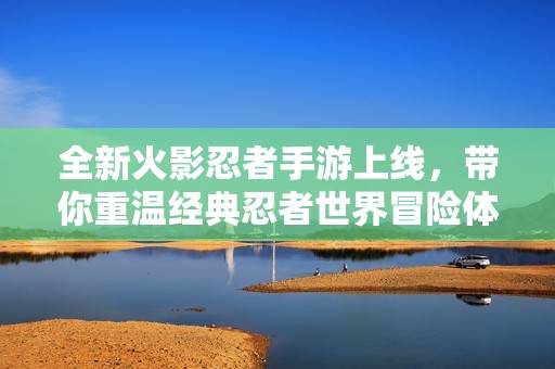 全新火影忍者手游上线，带你重温经典忍者世界冒险体验