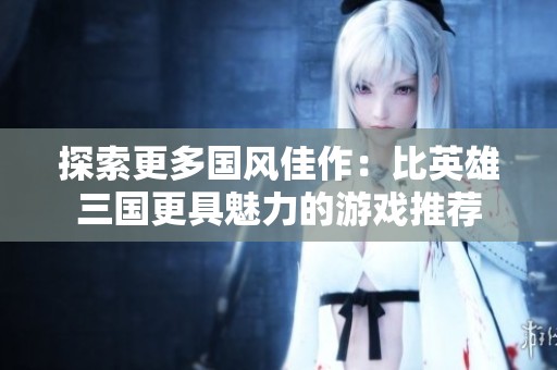 探索更多国风佳作：比英雄三国更具魅力的游戏推荐