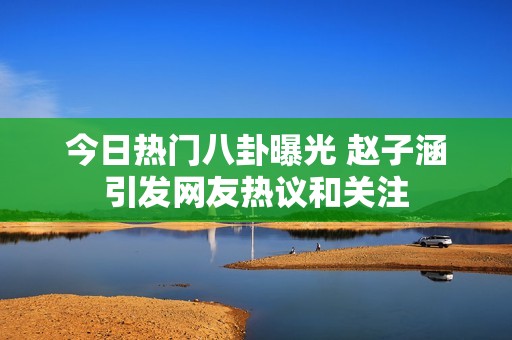 今日热门八卦曝光 赵子涵引发网友热议和关注
