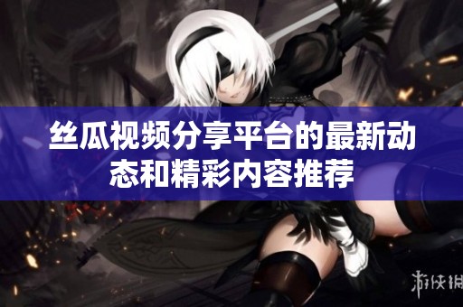 丝瓜视频分享平台的最新动态和精彩内容推荐