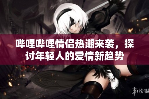 哔哩哔哩情侣热潮来袭，探讨年轻人的爱情新趋势